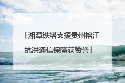 湘潭铁塔支援贵州榕江抗洪通信保障获赞誉