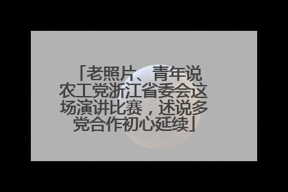 老照片、青年说 农工党浙江省委会这场演讲比赛，述说多党合作初心延续