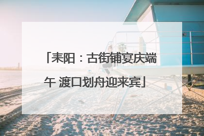 耒阳：古街铺宴庆端午 渡口划舟迎来宾