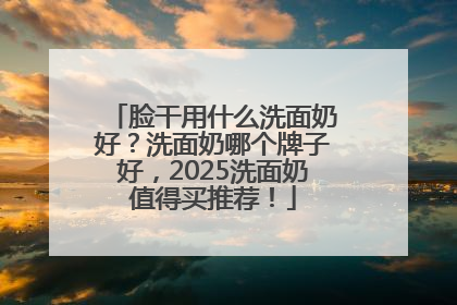脸干用什么洗面奶好？洗面奶哪个牌子好，2025洗面奶值得买推荐！