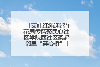 艾叶红绳迎端午花扇传情聚民心社区学院西社区架起邻里“连心桥”