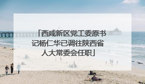 西咸新区党工委原书记杨仁华已调往陕西省人大常委会任职