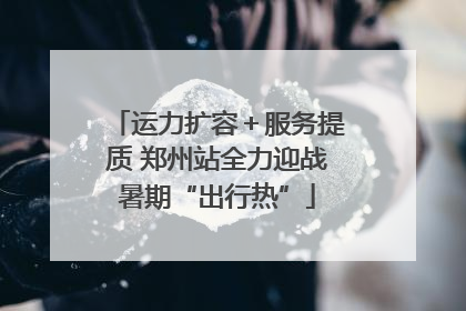运力扩容＋服务提质 郑州站全力迎战暑期“出行热”