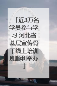 近3万名学员参与学习 河北省基层宣传骨干线上培训班顺利举办
