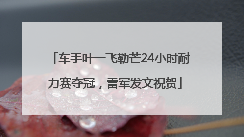 车手叶一飞勒芒24小时耐力赛夺冠，雷军发文祝贺