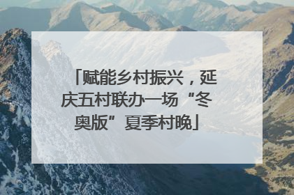 赋能乡村振兴，延庆五村联办一场“冬奥版”夏季村晚