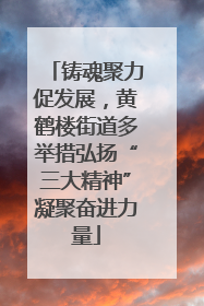 铸魂聚力促发展，黄鹤楼街道多举措弘扬“三大精神”凝聚奋进力量
