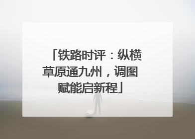 铁路时评：纵横草原通九州，调图赋能启新程