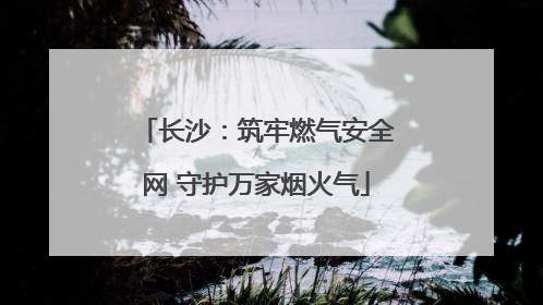长沙：筑牢燃气安全网 守护万家烟火气