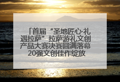 首届“圣地匠心·礼遇拉萨”拉萨游礼文创产品大赛决赛圆满落幕 20强文创佳作绽放雪域文化魅力