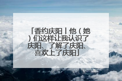 香约庆阳丨他（她）们这样让我认识了庆阳、了解了庆阳、喜欢上了庆阳