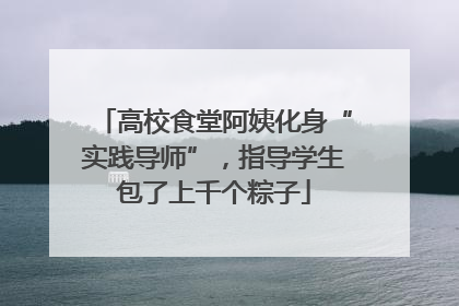 高校食堂阿姨化身“实践导师”，指导学生包了上千个粽子