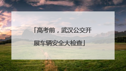 高考前，武汉公交开展车辆安全大检查