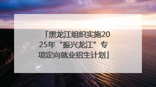 黑龙江组织实施2025年“振兴龙江”专项定向就业招生计划