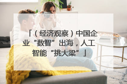 （经济观察）中国企业“数智”出海，人工智能“挑大梁”