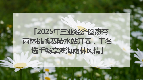 2025年三亚经济圈热带雨林挑战赛陵水站开赛，千名选手畅享滨海雨林风情