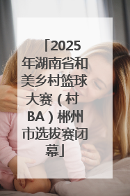 2025年湖南省和美乡村篮球大赛（村 BA）郴州市选拔赛闭幕