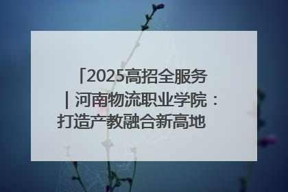 2025高招全服务｜河南物流职业学院：打造产教融合新高地 推动高质量快速发展
