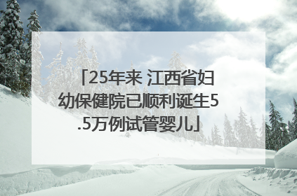 25年来 江西省妇幼保健院已顺利诞生5.5万例试管婴儿