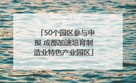 50个园区参与申报 成都加速培育制造业特色产业园区